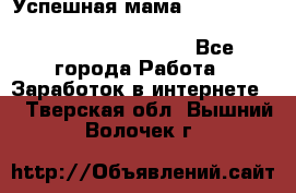  Успешная мама                                                                 - Все города Работа » Заработок в интернете   . Тверская обл.,Вышний Волочек г.
